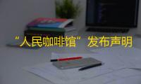 “人民咖啡馆”发布声明：创立品牌初心是对于“人民”二字的尊重和珍视，将积极整改，严格按照注册商标规范各个场景应用